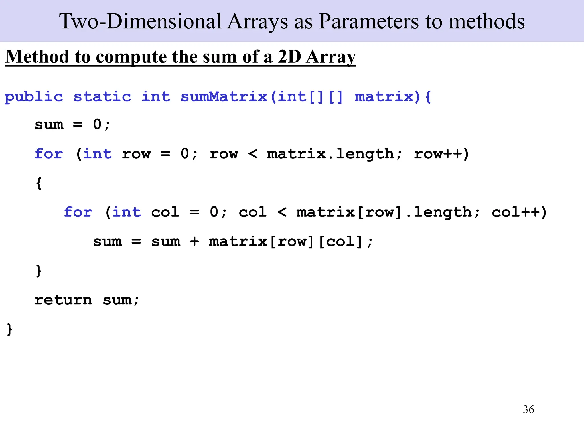 36
Two-Dimensional Arrays as Parameters to methods
Method to compute the sum of a 2D Array
public static int sumMatrix(int[][] matrix){
sum = 0;
for (int row = 0; row < matrix.length; row++)
{
for (int col = 0; col < matrix[row].length; col++)
sum = sum + matrix[row][col];
}
return sum;
}
 