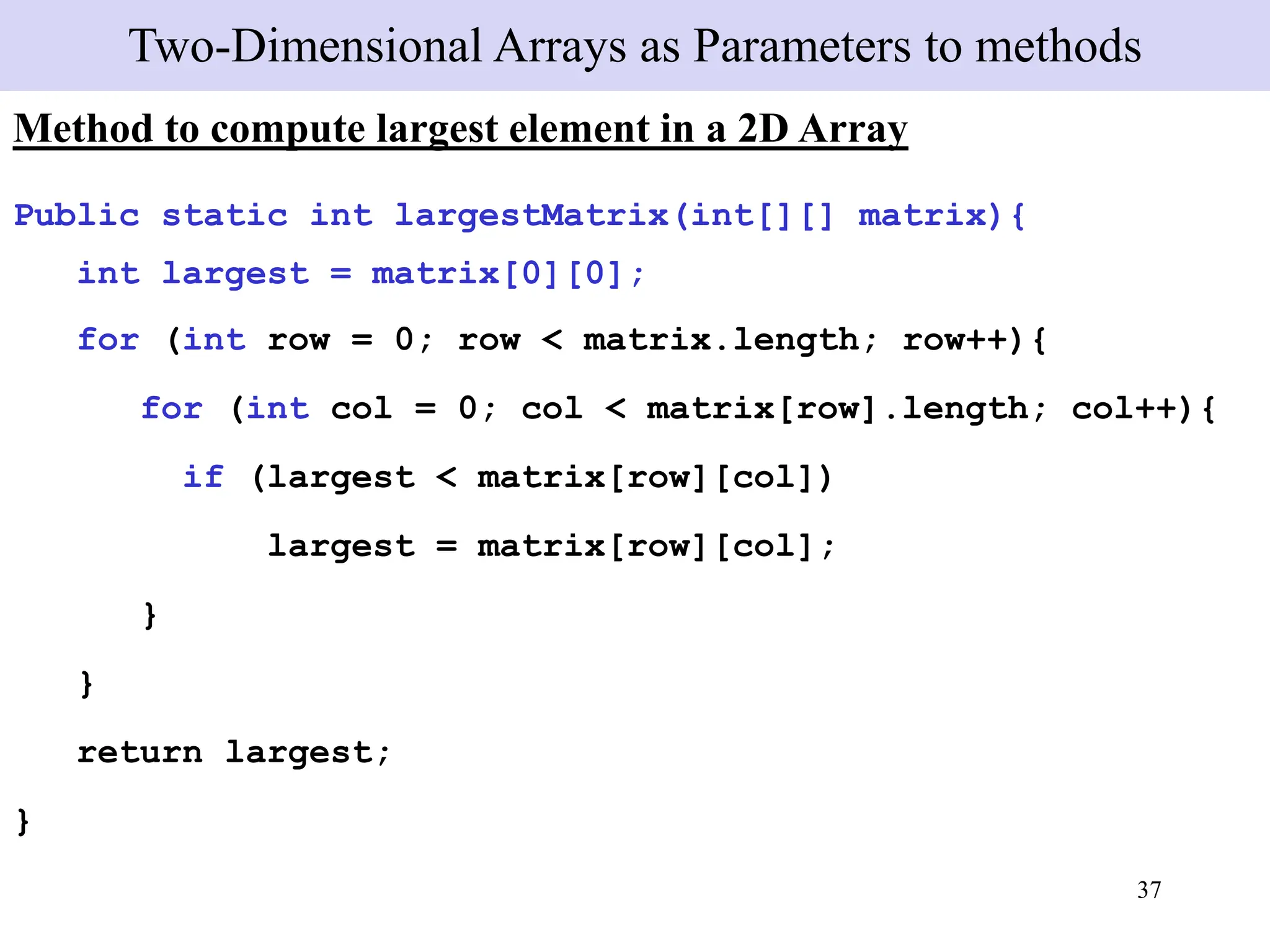 37
Two-Dimensional Arrays as Parameters to methods
Method to compute largest element in a 2D Array
Public static int largestMatrix(int[][] matrix){
int largest = matrix[0][0];
for (int row = 0; row < matrix.length; row++){
for (int col = 0; col < matrix[row].length; col++){
if (largest < matrix[row][col])
largest = matrix[row][col];
}
}
return largest;
}
 