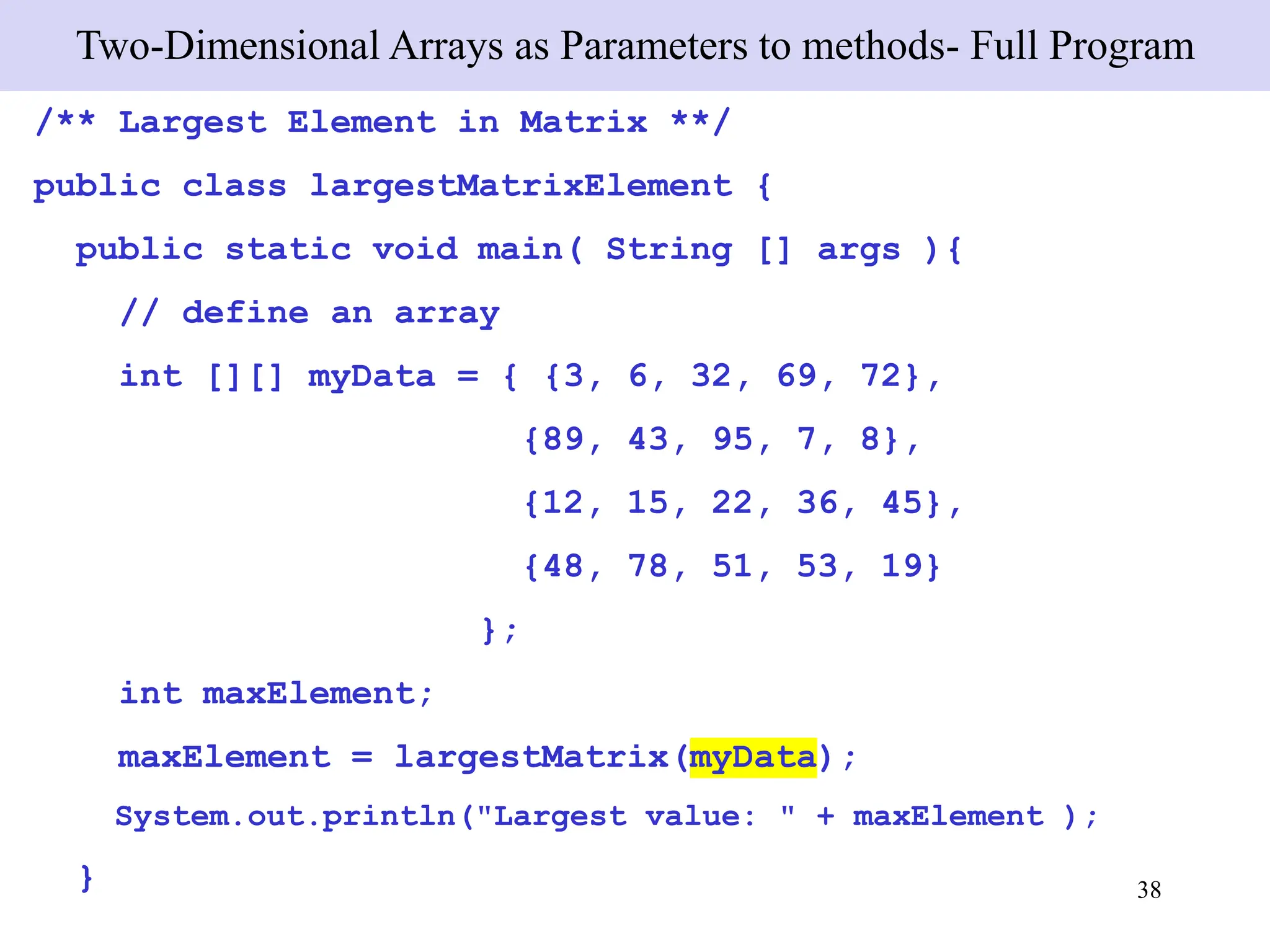 38
Two-Dimensional Arrays as Parameters to methods- Full Program
/** Largest Element in Matrix **/
public class largestMatrixElement {
public static void main( String [] args ){
// define an array
int [][] myData = { {3, 6, 32, 69, 72},
{89, 43, 95, 7, 8},
{12, 15, 22, 36, 45},
{48, 78, 51, 53, 19}
};
int maxElement;
maxElement = largestMatrix(myData);
System.out.println("Largest value: " + maxElement );
}
 