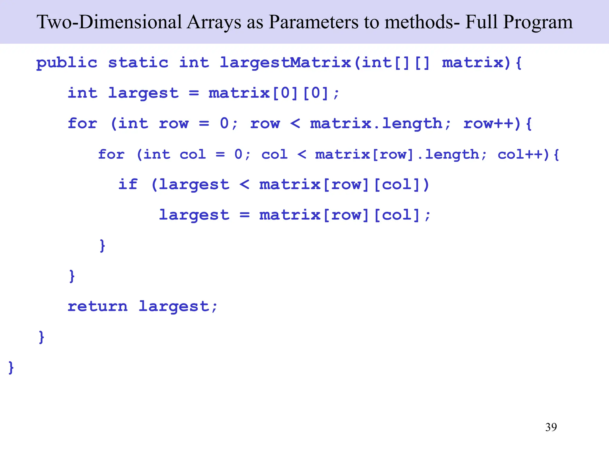 39
Two-Dimensional Arrays as Parameters to methods- Full Program
public static int largestMatrix(int[][] matrix){
int largest = matrix[0][0];
for (int row = 0; row < matrix.length; row++){
for (int col = 0; col < matrix[row].length; col++){
if (largest < matrix[row][col])
largest = matrix[row][col];
}
}
return largest;
}
}
 