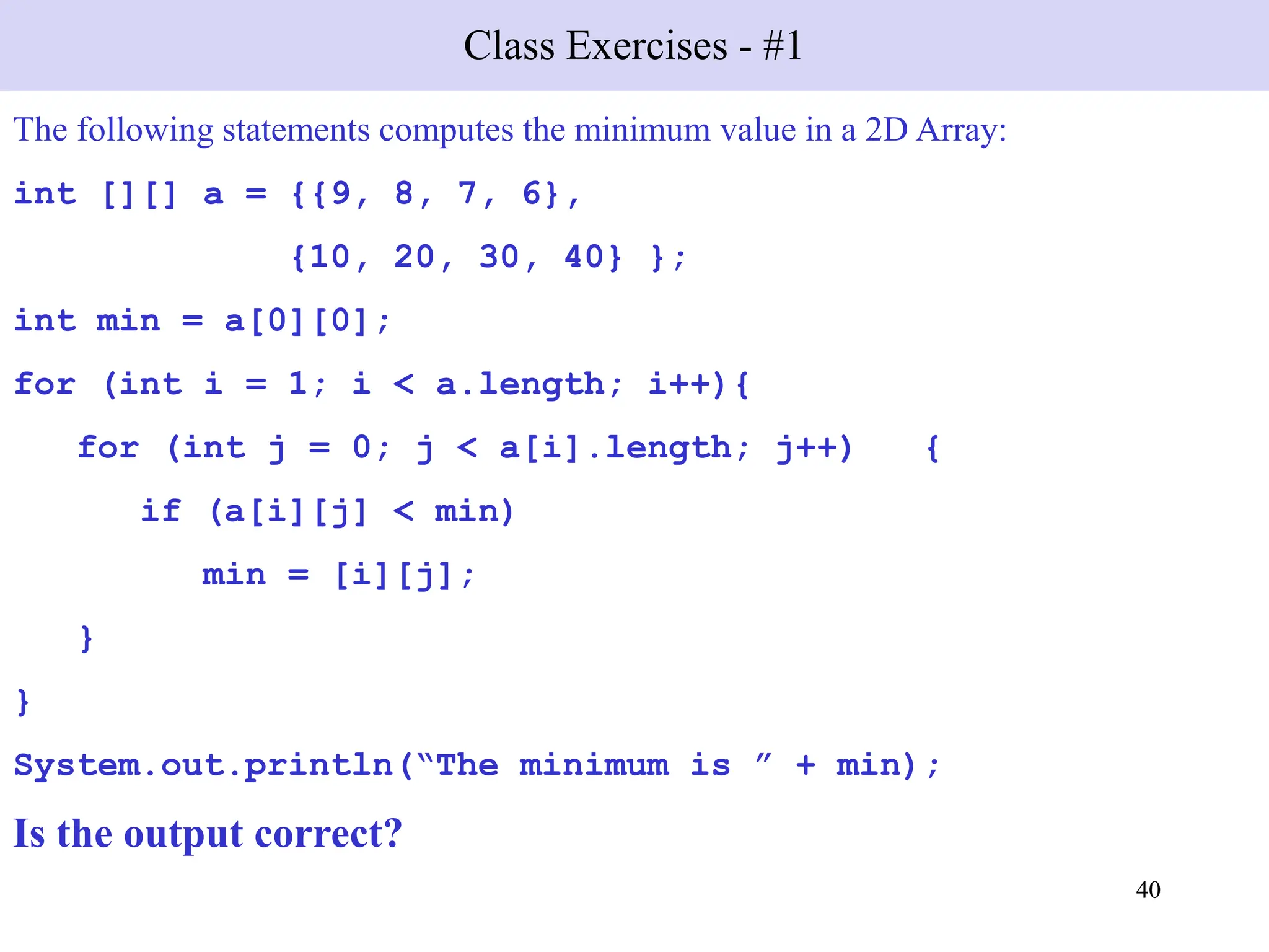 40
Class Exercises - #1
The following statements computes the minimum value in a 2D Array:
int [][] a = {{9, 8, 7, 6},
{10, 20, 30, 40} };
int min = a[0][0];
for (int i = 1; i < a.length; i++){
for (int j = 0; j < a[i].length; j++) {
if (a[i][j] < min)
min = [i][j];
}
}
System.out.println(“The minimum is ” + min);
Is the output correct?
 