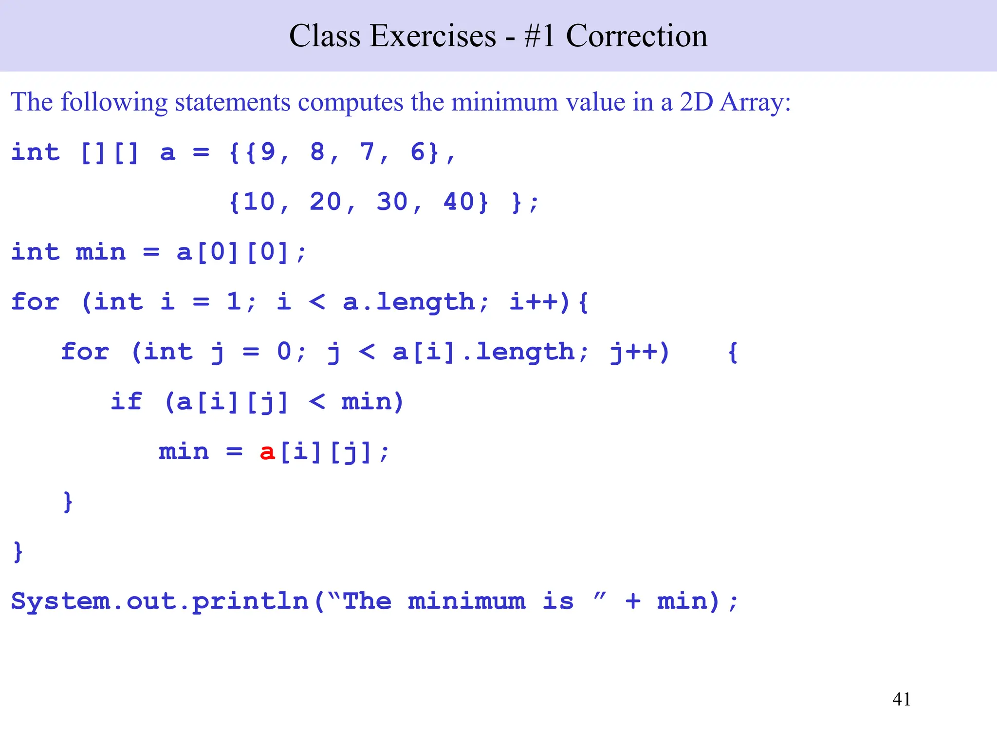41
Class Exercises - #1 Correction
The following statements computes the minimum value in a 2D Array:
int [][] a = {{9, 8, 7, 6},
{10, 20, 30, 40} };
int min = a[0][0];
for (int i = 1; i < a.length; i++){
for (int j = 0; j < a[i].length; j++) {
if (a[i][j] < min)
min = a[i][j];
}
}
System.out.println(“The minimum is ” + min);
 