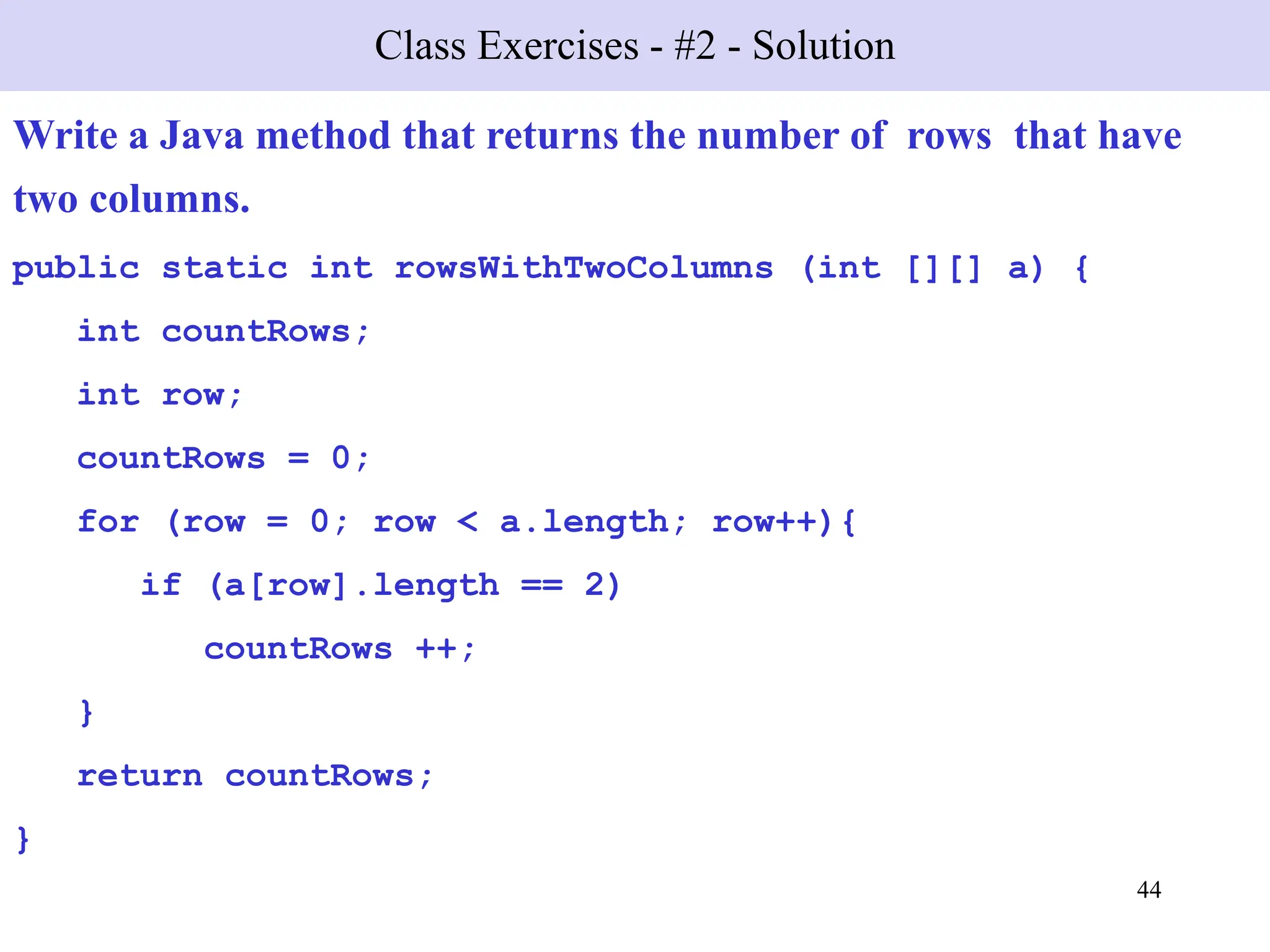 44
Class Exercises - #2 - Solution
Write a Java method that returns the number of rows that have
two columns.
public static int rowsWithTwoColumns (int [][] a) {
int countRows;
int row;
countRows = 0;
for (row = 0; row < a.length; row++){
if (a[row].length == 2)
countRows ++;
}
return countRows;
}
 