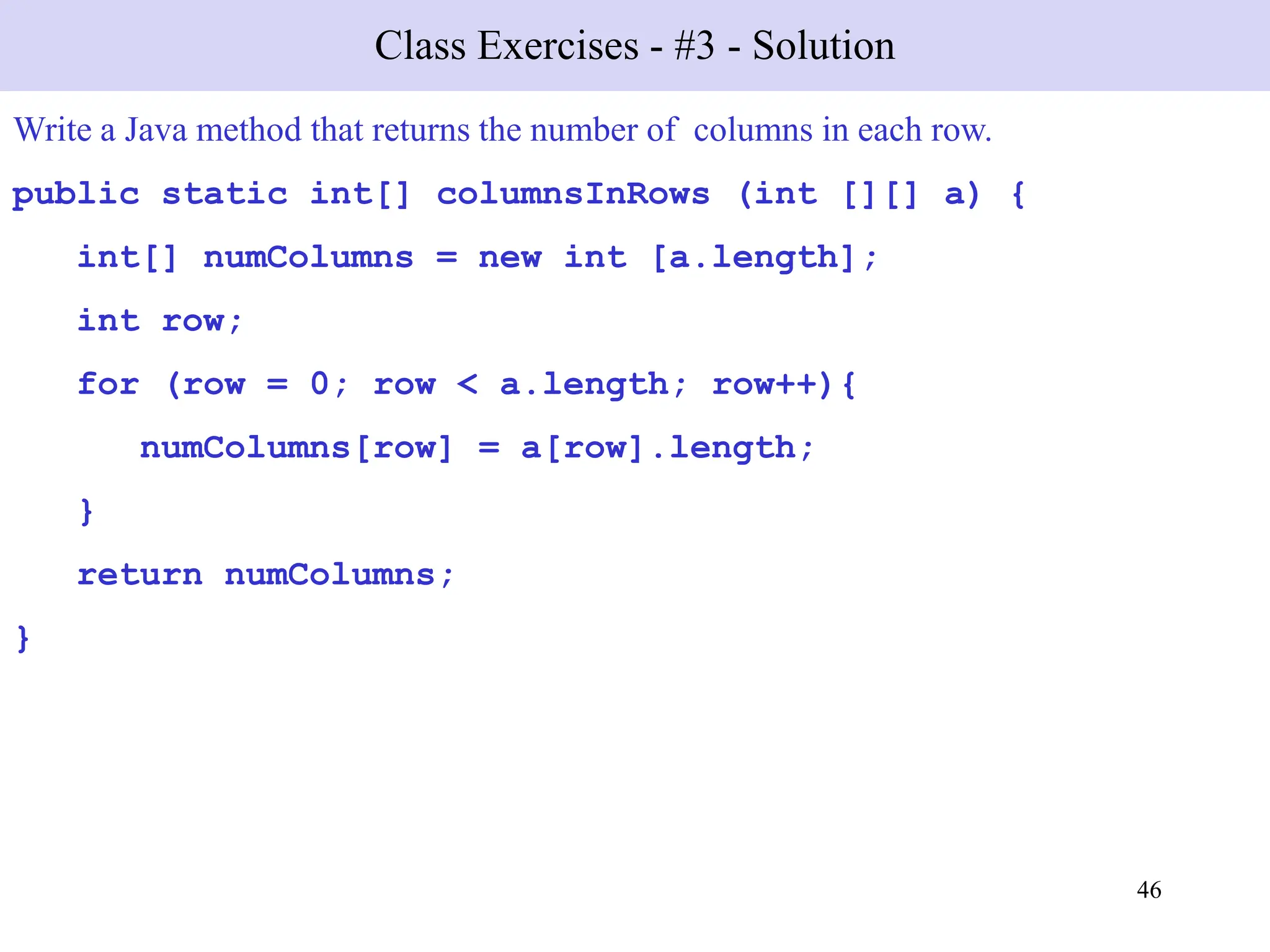 46
Class Exercises - #3 - Solution
Write a Java method that returns the number of columns in each row.
public static int[] columnsInRows (int [][] a) {
int[] numColumns = new int [a.length];
int row;
for (row = 0; row < a.length; row++){
numColumns[row] = a[row].length;
}
return numColumns;
}
 