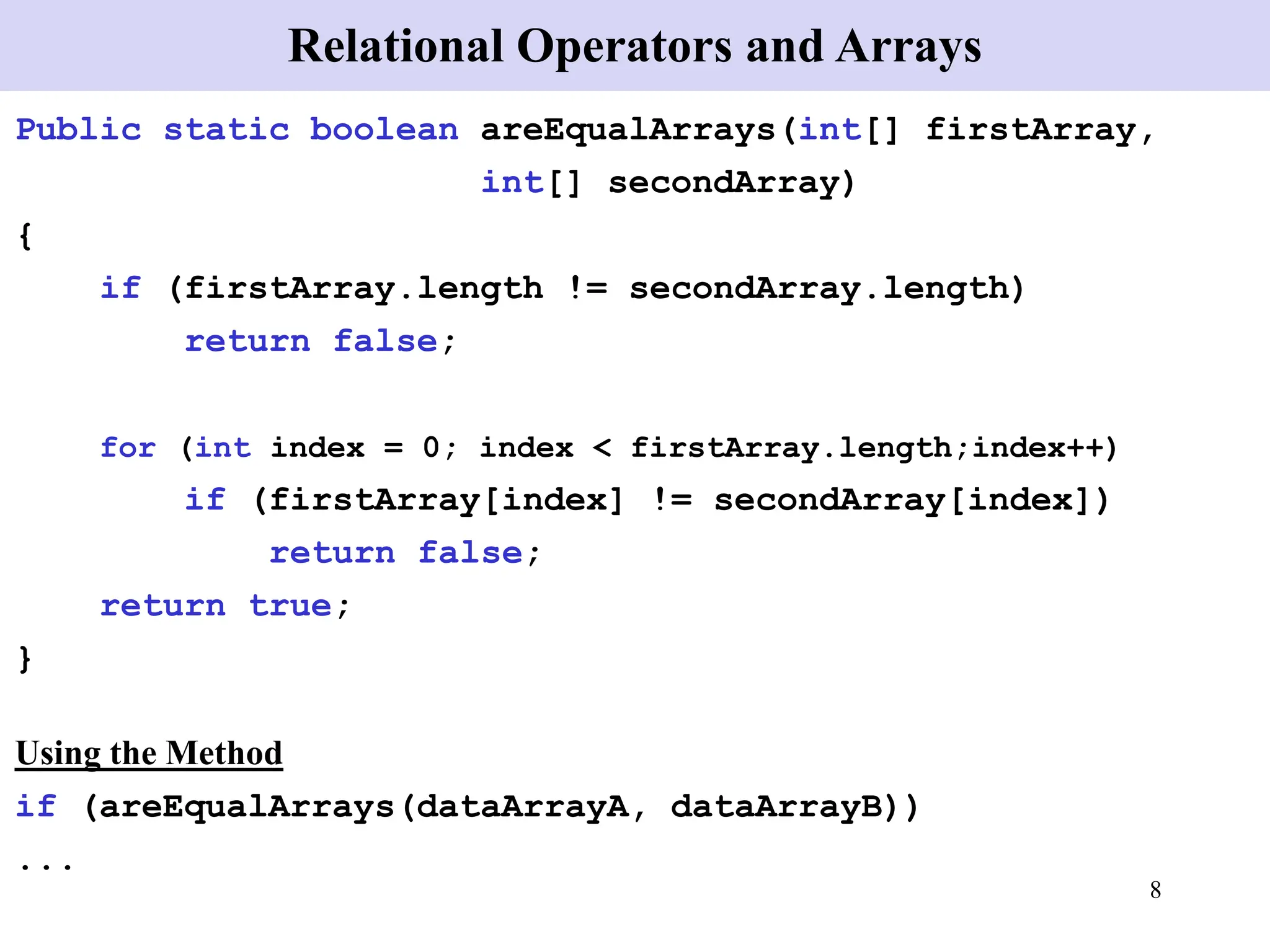 8
Public static boolean areEqualArrays(int[] firstArray,
int[] secondArray)
{
if (firstArray.length != secondArray.length)
return false;
for (int index = 0; index < firstArray.length;index++)
if (firstArray[index] != secondArray[index])
return false;
return true;
}
Using the Method
if (areEqualArrays(dataArrayA, dataArrayB))
...
Relational Operators and Arrays
 