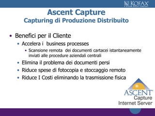 Ascent Capture Capturing di Produzione Distribuito Benefici per il Cliente Accelera i  business processes Scansione remota  dei documenti cartacei istantaneamente inviati alle procedure aziendali centrali Elimina il problema dei documenti persi Riduce spese di fotocopia e stoccaggio remoto Riduce I Costi eliminando la trasmissione fisica 