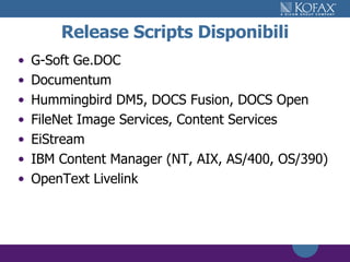 Release Scripts Disponibili G-Soft Ge.DOC Documentum Hummingbird DM5, DOCS Fusion, DOCS Open FileNet Image Services, Content Services EiStream IBM Content Manager (NT, AIX, AS/400, OS/390) OpenText Livelink 