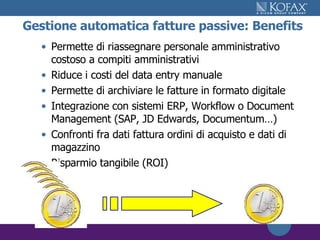 Gestione automatica fatture passive: Benefits Permette di riassegnare personale amministrativo costoso a compiti amministrativi Riduce i costi del data entry manuale  Permette di archiviare le fatture in formato digitale Integrazione con sistemi ERP, Workflow o Document Management (SAP, JD Edwards, Documentum…) Confronti fra dati fattura ordini di acquisto e dati di magazzino Risparmio tangibile (ROI)  