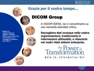 Grazie per il vostro tempo… In DICOM KOFAX, noi ci concentriamo su una necessità aziendale critica… Raccogliere dati ovunque nella vostra organizzazione, trasformarle in informazioni utilizzabili, e rilasciarle nei vostri vitali sistemi enterprise. Thousands of organizations rely on Kofax to transform information into  a competitive advantage every day. Migliaia di organizzazioni si affidano a DICOM KOFAX  per trasformare informazioni in un vantaggio competitivo ogni giorno. DICOM Group   