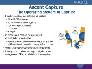 Ascent Capture The Operating System of Capture Il leader mondiale del software di capture Oltre 50.000+ licenze 50 distributori a valore aggiunto 700 rivenditori autorizzati 56 nazioni 8 lingue Un processo di capture basato su XML per tutti i documenti e files Acquisce tutto, dai documenti cartacei via scanner ai files elettronici, usando lo stesso valido processo Moduli Internet consentono cattura distribuita Si integra con content management, document management, CRM, ed altri sistemi enterprise 