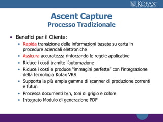 Ascent Capture Processo Tradizionale Benefici per il Cliente: Rapida  transizione delle informazioni basate su carta in procedure aziendali elettroniche Assicura  accuratezza rinforzando le regole applicative Riduce i costi tramite l’automazione Riduce i costi e produce “immagini perfette” con l’integrazione della tecnologia Kofax VRS Supporta la più ampia gamma di scanner di produzione correnti e futuri Processa documenti b/n, toni di grigio e colore Integrato Modulo di generazione PDF 