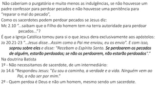 Não caberiam o purgatório e muito menos as indulgências, se não houvesse um
padre confessor para perdoar pecados e não houvesse uma penitência para
“reparar o mal do pecado”,
Como os sacerdotes podem perdoar pecados se Jesus diz:
Mc 2.10 “...saibam que o Filho do homem tem na terra autoridade para perdoar
pecados...”?
É que a Igreja Católica tomou para si o que Jesus dera exclusivamente aos apóstolos:
Jo 20.21-23 “...Jesus disse...Assim como o Pai me enviou, eu os envio". E com isso,
soprou sobre eles e disse: "Recebam o Espírito Santo. Se perdoarem os pecados
de alguém, estarão perdoados; se não os perdoarem, não estarão perdoados".”
Na doutrina Batista
1º - Não necessitamos de sacerdote, de um intermediário:
Jo 14.6 “Respondeu Jesus: "Eu sou o caminho, a verdade e a vida. Ninguém vem ao
Pai, a não ser por mim.”
2º - Quem perdoa é Deus e não um homem, mesmo sendo um sacerdote.
 