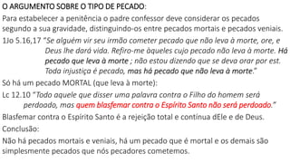 O ARGUMENTO SOBRE O TIPO DE PECADO:
Para estabelecer a penitência o padre confessor deve considerar os pecados
segundo a sua gravidade, distinguindo-os entre pecados mortais e pecados veniais.
1Jo 5.16,17 “Se alguém vir seu irmão cometer pecado que não leva à morte, ore, e
Deus lhe dará vida. Refiro-me àqueles cujo pecado não leva à morte. Há
pecado que leva à morte ; não estou dizendo que se deva orar por est.
Toda injustiça é pecado, mas há pecado que não leva à morte.”
Só há um pecado MORTAL (que leva à morte):
Lc 12.10 “Todo aquele que disser uma palavra contra o Filho do homem será
perdoado, mas quem blasfemar contra o Espírito Santo não será perdoado.”
Blasfemar contra o Espírito Santo é a rejeição total e contínua dEle e de Deus.
Conclusão:
Não há pecados mortais e veniais, há um pecado que é mortal e os demais são
simplesmente pecados que nós pecadores cometemos.
 