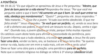 A PENITÊNCIA
Mt 19.16-22 “Eis que alguém se aproximou de Jesus e lhe perguntou: "Mestre, que
farei de bom para ter a vida eterna? Respondeu-lhe Jesus: "Por que você me
pergunta sobre o que é bom? Há somente um que é bom. Se você quer entrar na
vida, obedeça aos mandamentos". "Quais? ", perguntou ele. Jesus respondeu: "
‘Não matarás....’". Disse-lhe o jovem: "A tudo isso tenho obedecido. O que me
falta ainda? “ Jesus respondeu: "Se você quer ser perfeito, vá, venda os seus bens
e dê o dinheiro aos pobres, e você terá um tesouro no céu. Depois, venha e siga-
me". Ouvindo isso, o jovem afastou-se triste, porque tinha muitas riquezas.”
Os católicos usam deste texto para afirmar a necessidade da penitência, pois:
O jovem informa que a tudo obedecia, cria estar sem pecado, e Jesus lhe diz para
fazer uma obra, vender os bens, ora, se bastasse a fé Jesus teria dito: "Se queres
entrar na vida, basta crer em mim e nada mais, crê em mim e serás salvo“
Deve-se fazer uma obra para a salvação: uma penitência para ser perfeito.
Note que o contexto religioso no diálogo se refere à 1ª aliança (obedecer à Lei)
 