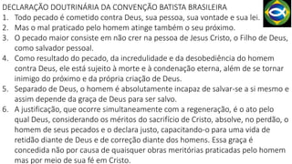 DECLARAÇÃO DOUTRINÁRIA DA CONVENÇÃO BATISTA BRASILEIRA
1. Todo pecado é cometido contra Deus, sua pessoa, sua vontade e sua lei.
2. Mas o mal praticado pelo homem atinge também o seu próximo.
3. O pecado maior consiste em não crer na pessoa de Jesus Cristo, o Filho de Deus,
como salvador pessoal.
4. Como resultado do pecado, da incredulidade e da desobediência do homem
contra Deus, ele está sujeito à morte e à condenação eterna, além de se tornar
inimigo do próximo e da própria criação de Deus.
5. Separado de Deus, o homem é absolutamente incapaz de salvar-se a si mesmo e
assim depende da graça de Deus para ser salvo.
6. A justificação, que ocorre simultaneamente com a regeneração, é o ato pelo
qual Deus, considerando os méritos do sacrifício de Cristo, absolve, no perdão, o
homem de seus pecados e o declara justo, capacitando-o para uma vida de
retidão diante de Deus e de correção diante dos homens. Essa graça é
concedida não por causa de quaisquer obras meritórias praticadas pelo homem
mas por meio de sua fé em Cristo.
 