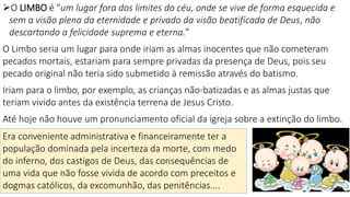 17
O LIMBO é "um lugar fora dos limites do céu, onde se vive de forma esquecida e
sem a visão plena da eternidade e privado da visão beatificada de Deus, não
descartando a felicidade suprema e eterna.”
O Limbo seria um lugar para onde iriam as almas inocentes que não cometeram
pecados mortais, estariam para sempre privadas da presença de Deus, pois seu
pecado original não teria sido submetido à remissão através do batismo.
Iriam para o limbo, por exemplo, as crianças não-batizadas e as almas justas que
teriam vivido antes da existência terrena de Jesus Cristo.
Até hoje não houve um pronunciamento oficial da igreja sobre a extinção do limbo.
Era conveniente administrativa e financeiramente ter a
população dominada pela incerteza da morte, com medo
do inferno, dos castigos de Deus, das consequências de
uma vida que não fosse vivida de acordo com preceitos e
dogmas católicos, da excomunhão, das penitências....
 