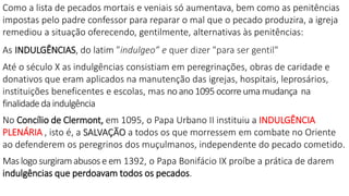Como a lista de pecados mortais e veniais só aumentava, bem como as penitências
impostas pelo padre confessor para reparar o mal que o pecado produzira, a igreja
remediou a situação oferecendo, gentilmente, alternativas às penitências:
As INDULGÊNCIAS, do latim ”indulgeo” e quer dizer "para ser gentil"
Até o século X as indulgências consistiam em peregrinações, obras de caridade e
donativos que eram aplicados na manutenção das igrejas, hospitais, leprosários,
instituições beneficentes e escolas, mas no ano 1095 ocorre uma mudança na
finalidadeda indulgência
No Concílio de Clermont, em 1095, o Papa Urbano II instituiu a INDULGÊNCIA
PLENÁRIA , isto é, a SALVAÇÃO a todos os que morressem em combate no Oriente
ao defenderem os peregrinos dos muçulmanos, independente do pecado cometido.
Mas logo surgiramabusose em 1392, o Papa Bonifácio IX proíbe a prática de darem
indulgências que perdoavam todos os pecados.
 