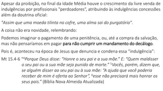Apesar da proibição, no final da Idade Média houve o crescimento da livre venda de
indulgências por profissionais "perdoadores“, atribuindo às indulgências concessões
além da doutrina oficial:
"Assim que uma moeda tilinta no cofre, uma alma sai do purgatório".
A coisa não era novidade, relembrando:
Podemos imaginar o pagamento de uma penitência, ou, até a compra da salvação,
mas não pensaríamos em pagar para não cumprir um mandamento do decálogo.
Pois é, aconteceu na época de Jesus que denuncia e condena essa “indulgência”:
Mt 15.4-6 “4Porque Deus disse: “Honre o seu pai e a sua mãe.” E: “Quem maldisser
o seu pai ou a sua mãe seja punido de morte.” 5Vocês, porém, dizem que,
se alguém disser ao seu pai ou à sua mãe: “A ajuda que você poderia
receber de mim é oferta ao Senhor”, 6esse não precisará mais honrar os
seus pais.” (Bíblia Nova Almeida Atualizada)
 