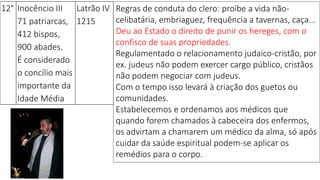 12° Inocêncio III
71 patriarcas,
412 bispos,
900 abades.
É considerado
o concílio mais
importante da
Idade Média
Latrão IV
1215
Regras de conduta do clero: proíbe a vida não-
celibatária, embriaguez, frequência a tavernas, caça...
Deu ao Estado o direito de punir os hereges, com o
confisco de suas propriedades.
Regulamentado o relacionamento judaico-cristão, por
ex. judeus não podem exercer cargo público, cristãos
não podem negociar com judeus.
Com o tempo isso levará à criação dos guetos ou
comunidades.
Estabelecemos e ordenamos aos médicos que
quando forem chamados à cabeceira dos enfermos,
os advirtam a chamarem um médico da alma, só após
cuidar da saúde espiritual podem-se aplicar os
remédios para o corpo.
 