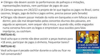  Clérigos não devem assistir às performances de palhaços e imitações,
representações teatrais, nem participar de jogos de azar.
(A Câmara aprovou em 24/2/22 o projeto de lei que legaliza os jogos no Brasil, como
cassinos, bingos, jogo do bicho e jogos online, precisa passar pelo Senado)
Clérigos não devem passar metade da noite em banquetes e em fofocas e pouco
dormir, pois são mal despertados pelos concertos diurnos dos pássaros, em
seguida se apressam, nem sequer vão à missa, e quando vão, estão engajados
numa conversa fora com os leigos e emprestam seus ouvidos para falas
impróprias, ou cochilam.
PARTILHA 41:
Você acha que o crente não deve assistir a peças teatrais para
+18 anos, participar de jogos à dinheiro, frequentar bares?
PARTILHA 42:
Você acha que é pecado cochilar durante o culto ou ficar no
hall conversando?
 