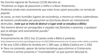 No Concílio regional de Toulouse (1229) decreta-se:
“Proibimos os leigos de possuírem o Velho e o Novo Testamento...
Proibimos ainda mais severamente que estes livros sejam possuídos no vernáculo
popular.
As casas, os mais humildes lugares de esconderijo, e mesmo os retiros subterrâneos
de homens condenados por possuírem as Escrituras devem ser inteiramente
destruídos. (note que se trata de destruir o lugar onde se estudava a Bíblia)
Tais homens devem ser perseguidos e caçados nas florestas e cavernas, e qualquer
que os abrigar será severamente punido.”
Destaques:
Levantamento de 2021 traz 22 países onde a Bíblia é proibida.
https://www.transmundial.org.br/blogs/noticias-rtm/2021/09/levantamento-traz-22-paises-onde-a-biblia-e-proibida
 No ano 1250 a Bíblia foi dividida em 1.189 caps. (a Bíblia Católica em 1.330)
 Deus no comando: apesar de tantas tentativas para eliminar o Cristianismo
Primitivo o vemos presente e “incomodando” os que querem deturpá-lo.
 