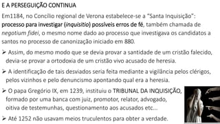 E A PERSEGUIÇÃO CONTINUA
Em1184, no Concílio regional de Verona estabelece-se a “Santa Inquisição”:
processo para investigar (inquisitio) possíveis erros de fé, também chamada de
negotium fidei, o mesmo nome dado ao processo que investigava os candidatos a
santos no processo de canonização iniciado em 880.
 Assim, do mesmo modo que se devia provar a santidade de um cristão falecido,
devia-se provar a ortodoxia de um cristão vivo acusado de heresia.
 A identificação de tais desviados seria feita mediante a vigilância pelos clérigos,
pelos vizinhos e pelo denuncismo apontando qual era a heresia.
 O papa Gregório IX, em 1239, instituiu o TRIBUNAL DA INQUISIÇÃO,
formado por uma banca com juiz, promotor, relator, advogado,
oitiva de testemunhas, questionamento aos acusados etc...
 Até 1252 não usavam meios truculentos para obter a verdade.
 