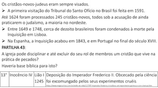 Os cristãos-novos-judeus eram sempre visados.
 A primeira visitação do Tribunal do Santo Ofício no Brasil foi feita em 1591.
Até 1624 foram processados 245 cristãos-novos, todos sob a acusação de ainda
praticarem o judaísmo, a maioria no nordeste.
 Entre 1649 e 1748, cerca de dezoito brasileiros foram condenados à morte pela
Inquisição em Lisboa.
 Na Espanha, a Inquisição acabou em 1843, e em Portugal no final do século XVIII.
PARTILHA 43:
A igreja pode disciplinar e até excluir do seu rol de membros um cristão que vive na
prática de pecados?
Haveria base bíblica para isto?
 