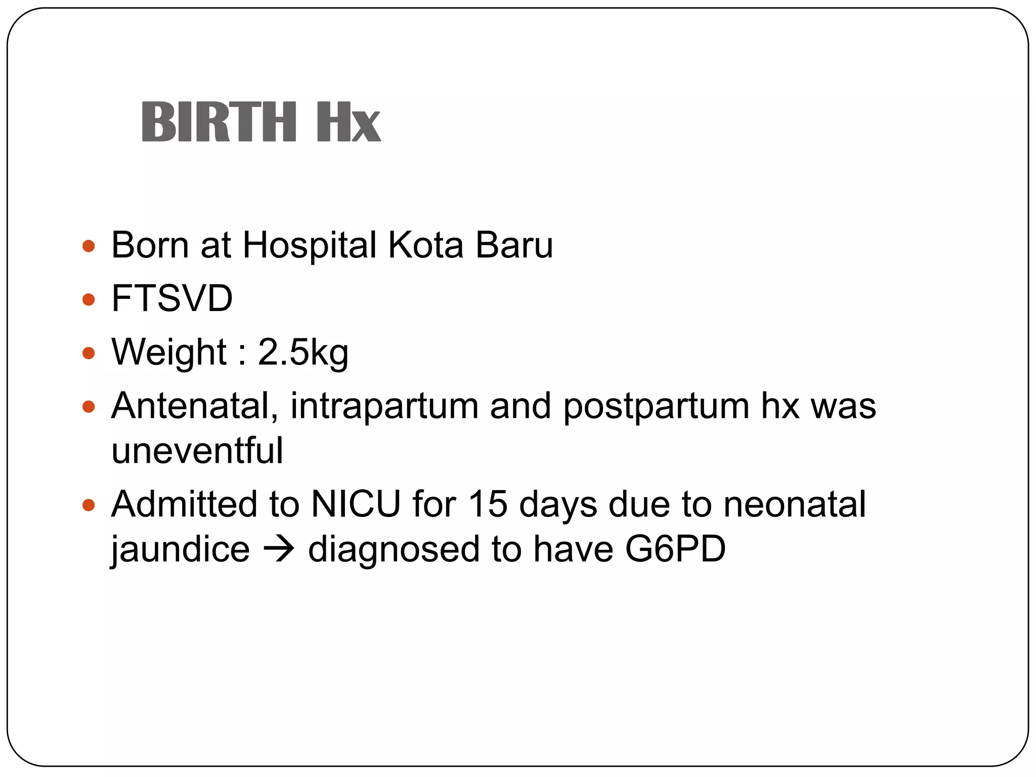 BIRTH HxBorn at Hospital Kota BaruFTSVDWeight : 2.5kgAntenatal, intrapartum and postpartum hx was uneventfulAdmitted to NICU for 15 days due to neonatal jaundice  diagnosed to have G6PD