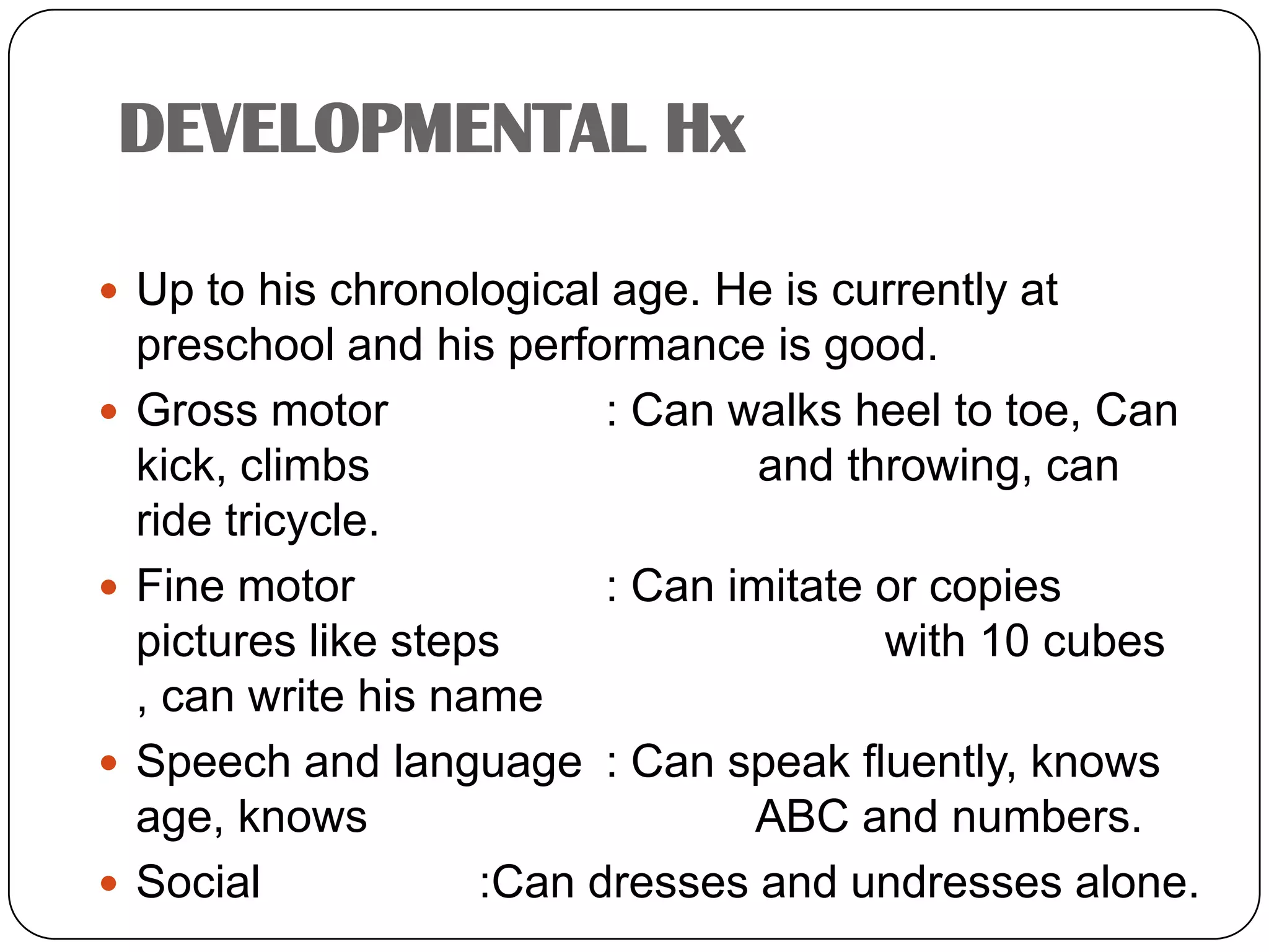 DEVELOPMENTAL HxUp to his chronological age. He is currently at preschool and his performance is good.Gross motor		: Can walks heel to toe, Can kick, climbs 			  and throwing, can ride tricycle.Fine motor		: Can imitate or copies pictures like steps 			  with 10 cubes , can write his nameSpeech and language	: Can speak fluently, knows age, knows 			  ABC and numbers.Social		:Can dresses and undresses alone.