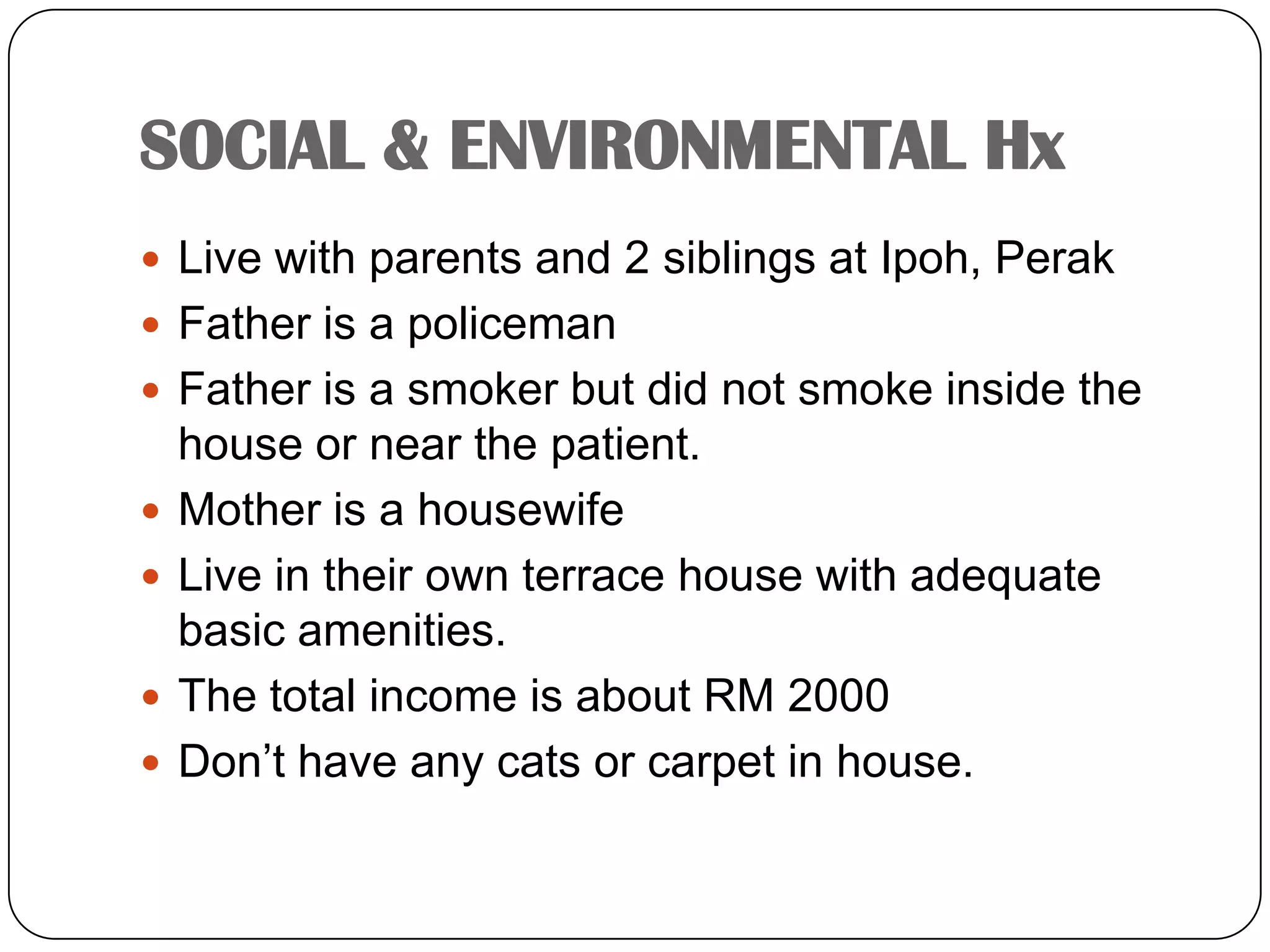 SOCIAL & ENVIRONMENTAL HxLive with parents and 2 siblings at Ipoh, PerakFather is a policemanFather is a smoker but did not smoke inside the house or near the patient.Mother is a housewifeLive in their own terrace house with adequate basic amenities.The total income is about RM 2000Don’t have any cats or carpet in house.