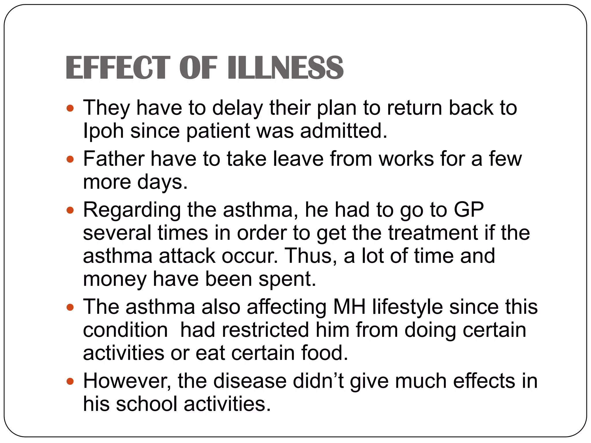 EFFECT OF ILLNESS They have to delay their plan to return back to Ipoh since patient was admitted.Father have to take leave from works for a few more days.Regarding the asthma, he had to go to GP several times in order to get the treatment if the asthma attack occur. Thus, a lot of time and money have been spent.The asthma also affecting MH lifestyle since this condition  had restricted him from doing certain activities or eat certain food.However, the disease didn’t give much effects in his school activities.