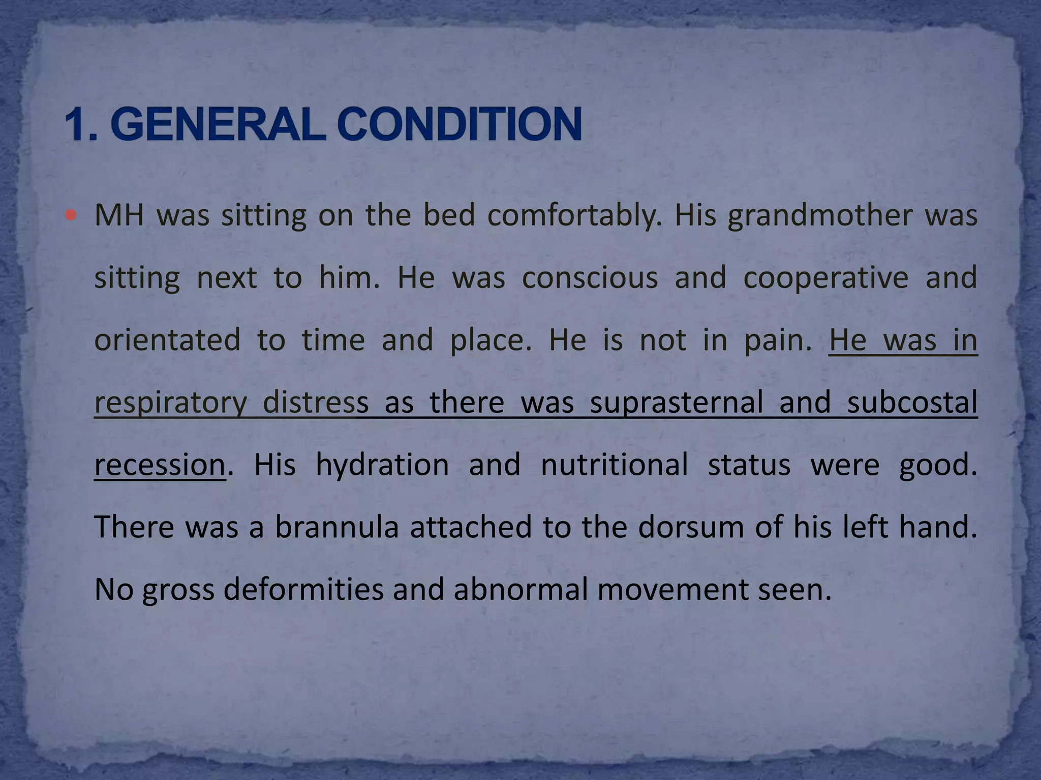 MH was sitting on the bed comfortably. His grandmother was sitting next to him. He was conscious and cooperative and orientated to time and place. He is not in pain. He was in respiratory distress as there was suprasternal and subcostal recession. His hydration and nutritional status were good. There was a brannula attached to the dorsum of his left hand.  No gross deformities and abnormal movement seen. 1. GENERAL CONDITION