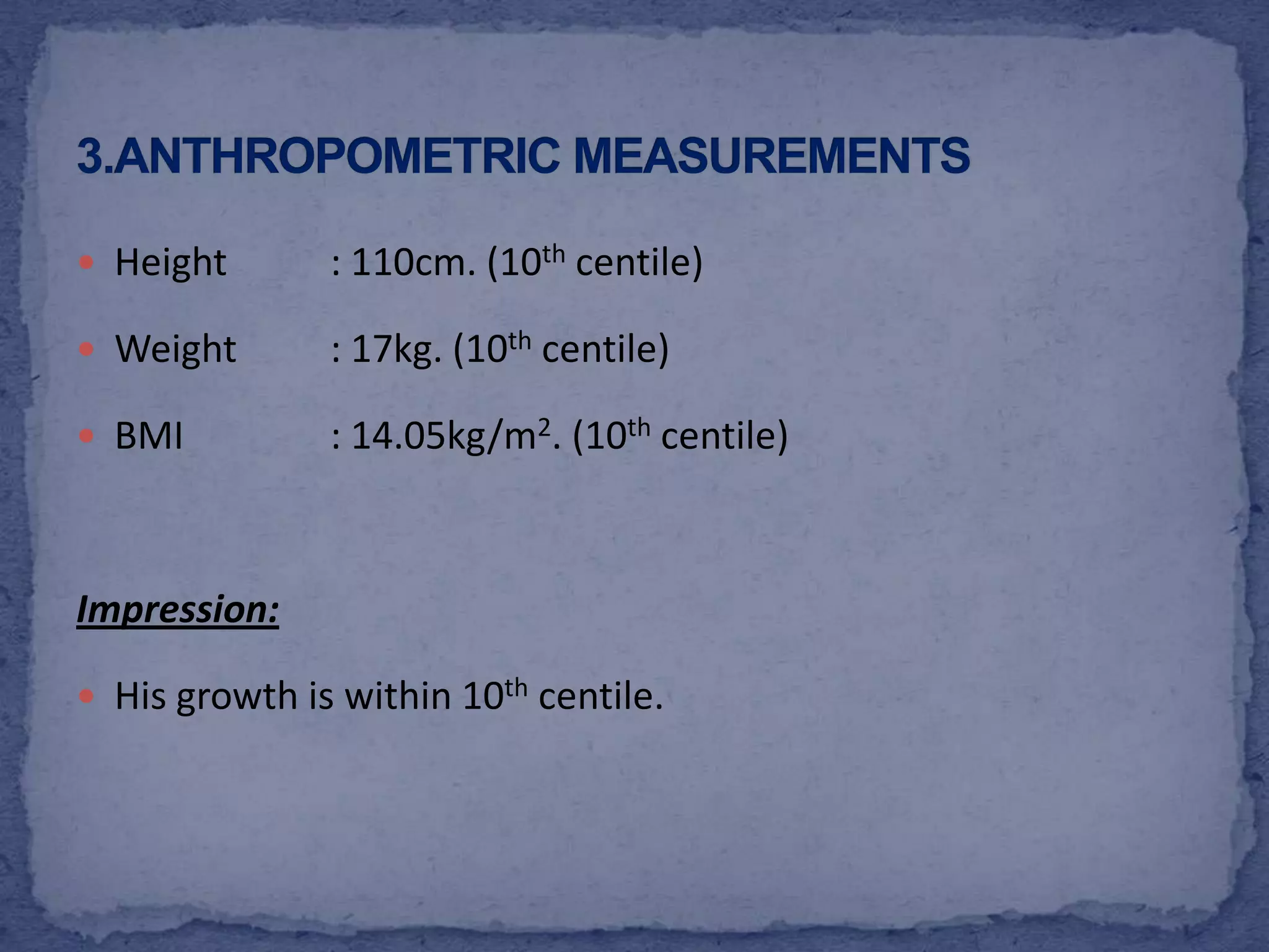 Height	: 110cm. (10thcentile)Weight	: 17kg. (10thcentile)BMI		: 14.05kg/m2. (10thcentile)Impression:His growth is within 10thcentile.3.Anthropometric measurements