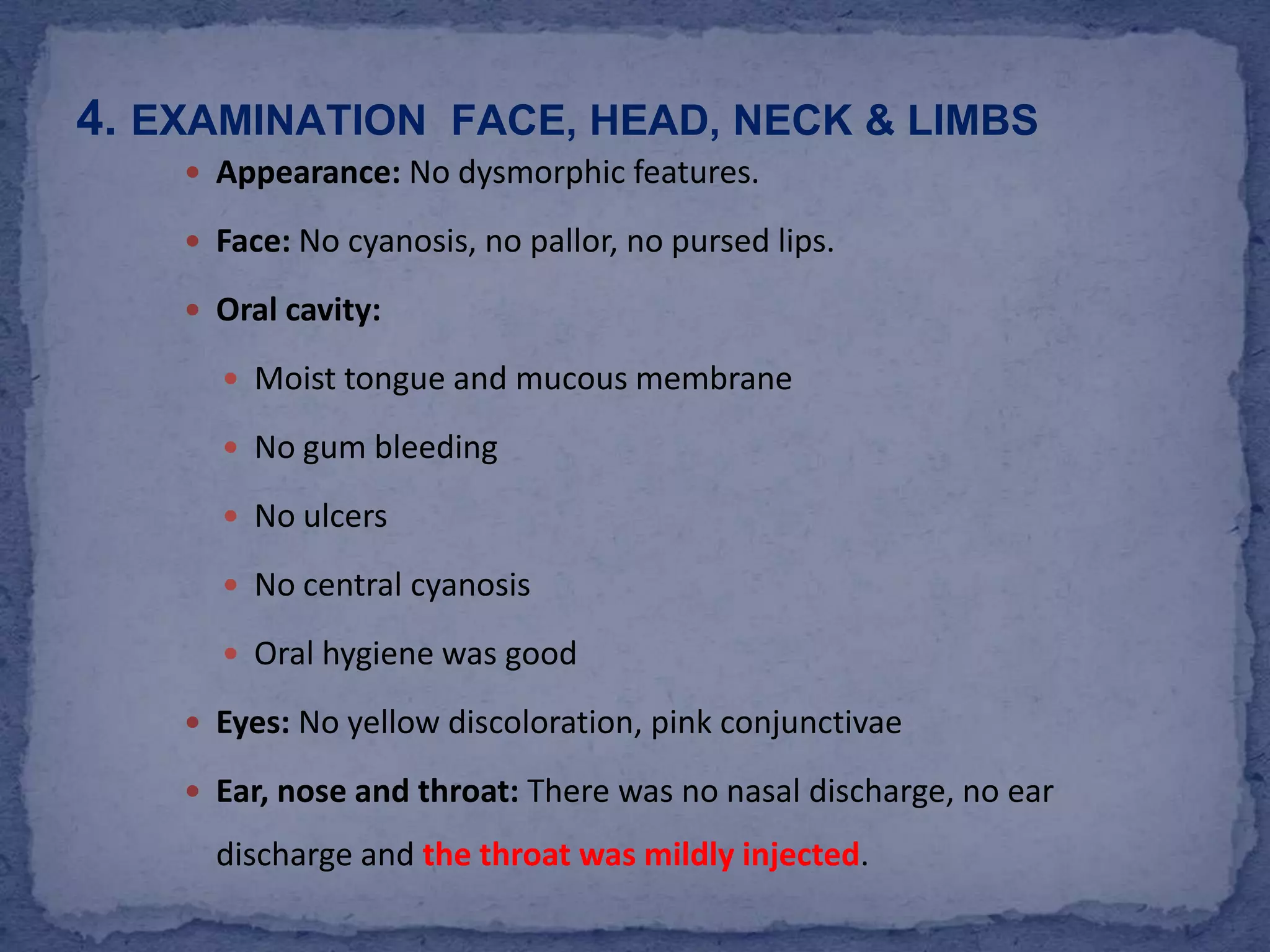 Appearance: No dysmorphic features.Face: No cyanosis, no pallor, no pursed lips.Oral cavity: Moist tongue and mucous membraneNo gum bleedingNo ulcersNo central cyanosisOral hygiene was goodEyes: No yellow discoloration, pink conjunctivae Ear, nose and throat: There was no nasal discharge, no ear discharge and the throat was mildly injected.4. Examination  face, head, neck & limbs