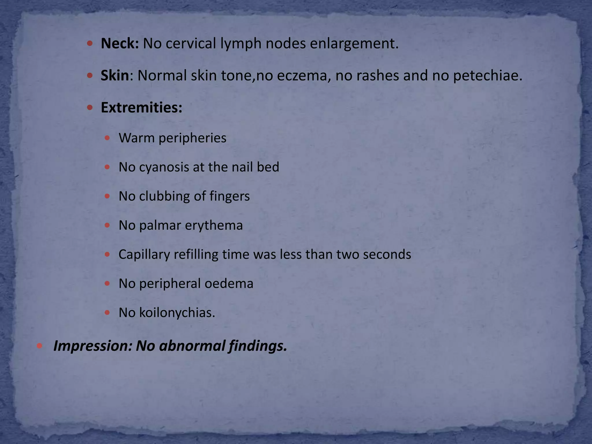 Neck: No cervical lymph nodes enlargement.Skin: Normal skin tone,no eczema, no rashes and no petechiae.Extremities:Warm peripheries No cyanosis at the nail bed No clubbing of fingersNo palmarerythemaCapillary refilling time was less than two secondsNo peripheral oedemaNo koilonychias.Impression: No abnormal findings.