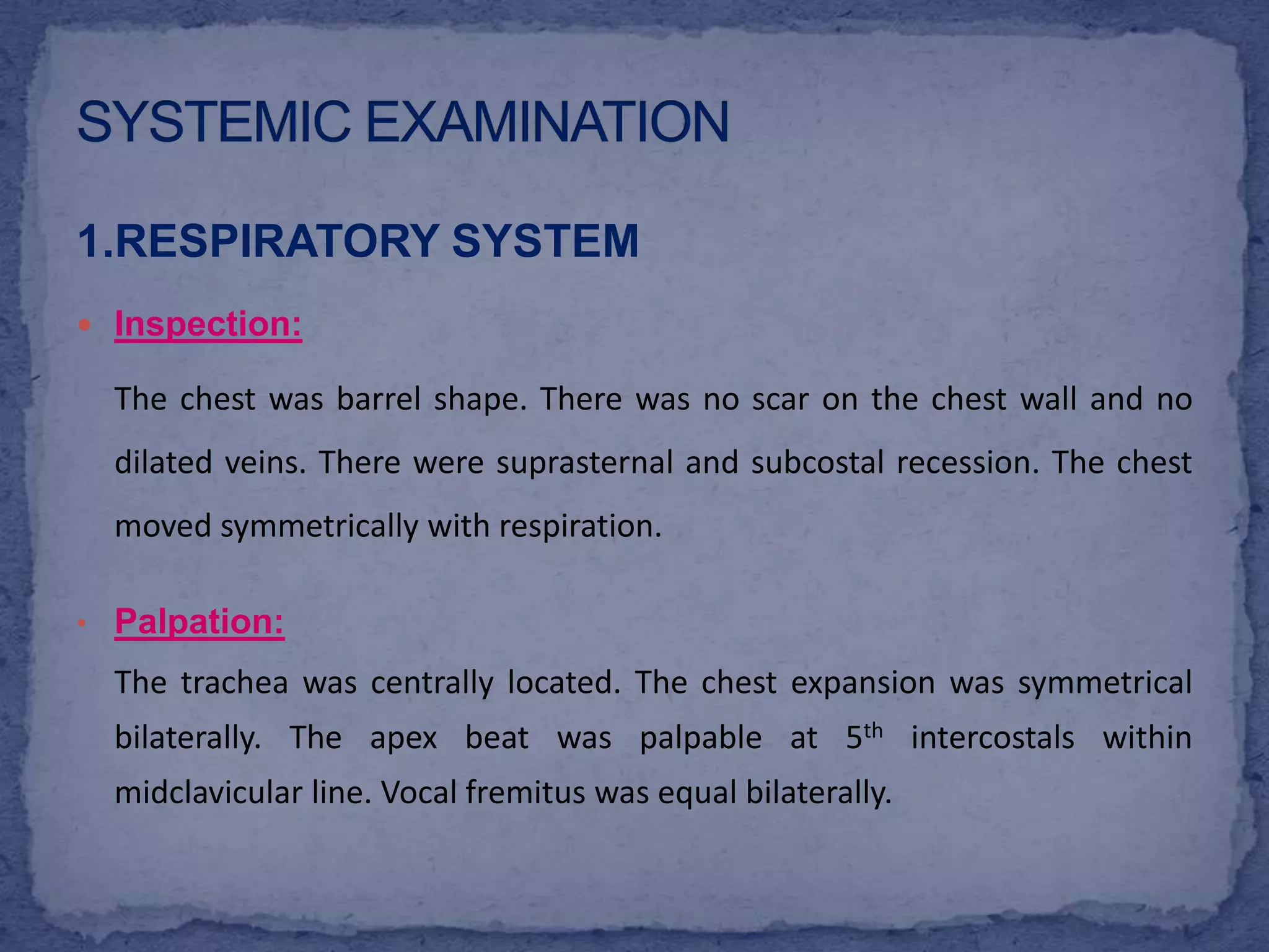 SYSTEMIC EXAMINATION1.RESPIRATORY SYSTEMInspection:The chest was barrel shape. There was no scar on the chest wall and no dilated veins. There were suprasternal and subcostal recession. The chest moved symmetrically with respiration.Palpation:The trachea was centrally located. The chest expansion was symmetrical bilaterally. The apex beat was palpable at 5th intercostals within midclavicular line. Vocal fremitus was equal bilaterally.