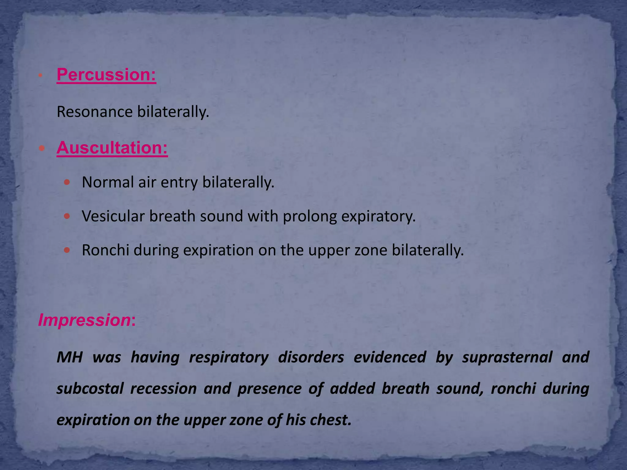  Percussion:Resonance bilaterally.Auscultation:Normal air entry bilaterally. Vesicular breath sound with prolong expiratory. Ronchi during expiration on the upper zone bilaterally.Impression:  MH was having respiratory disorders evidenced by suprasternal and subcostal recession and presence of added breath sound, ronchi during expiration on the upper zone of his chest.