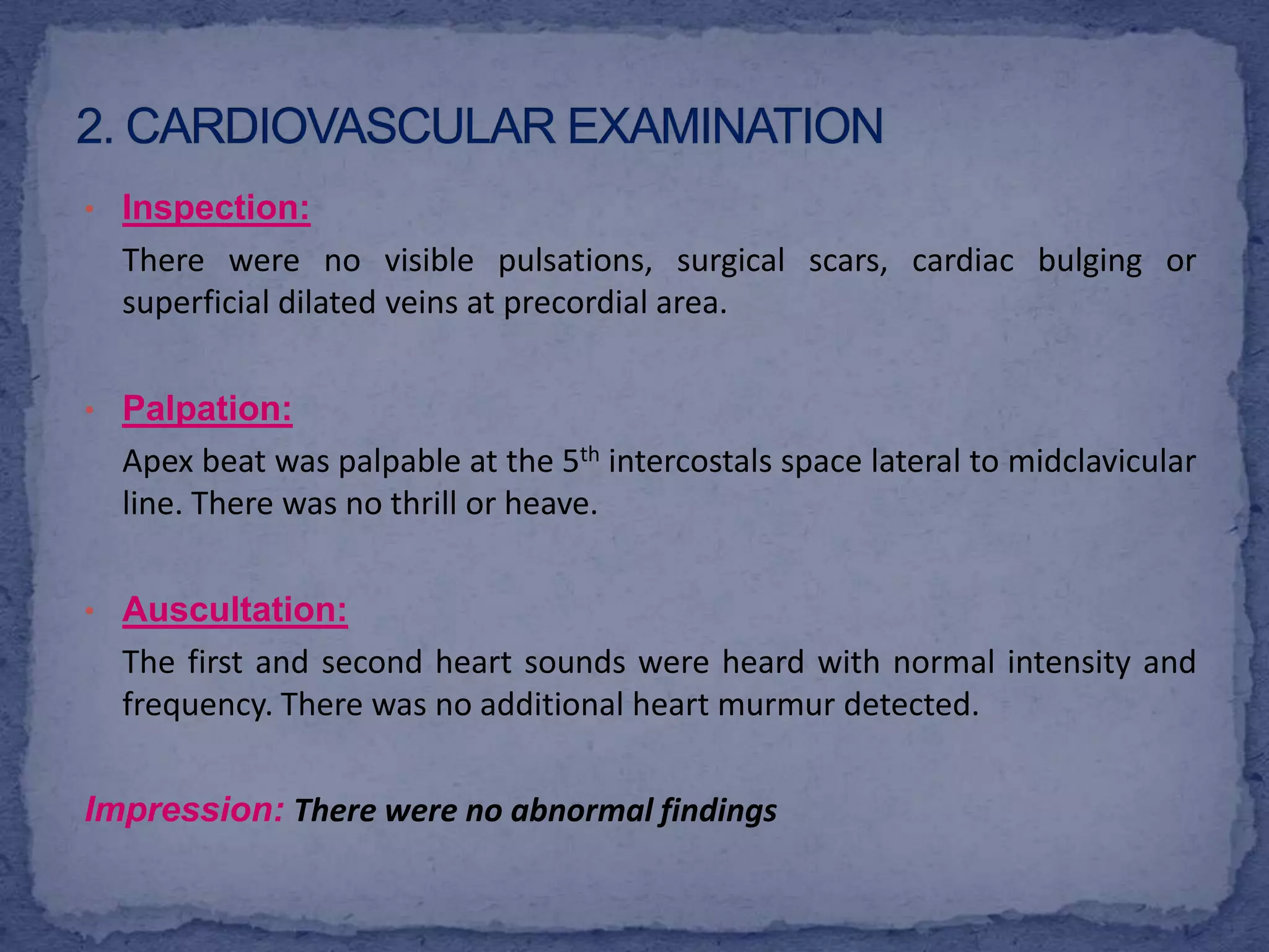 2. Cardiovascular ExaminationInspection:There were no visible pulsations, surgical scars, cardiac bulging or superficial dilated veins at precordial area. Palpation:	Apex beat was palpable at the 5th intercostals space lateral to midclavicular line. There was no thrill or heave. Auscultation:	The first and second heart sounds were heard with normal intensity and frequency. There was no additional heart murmur detected. Impression:There were no abnormal findings 