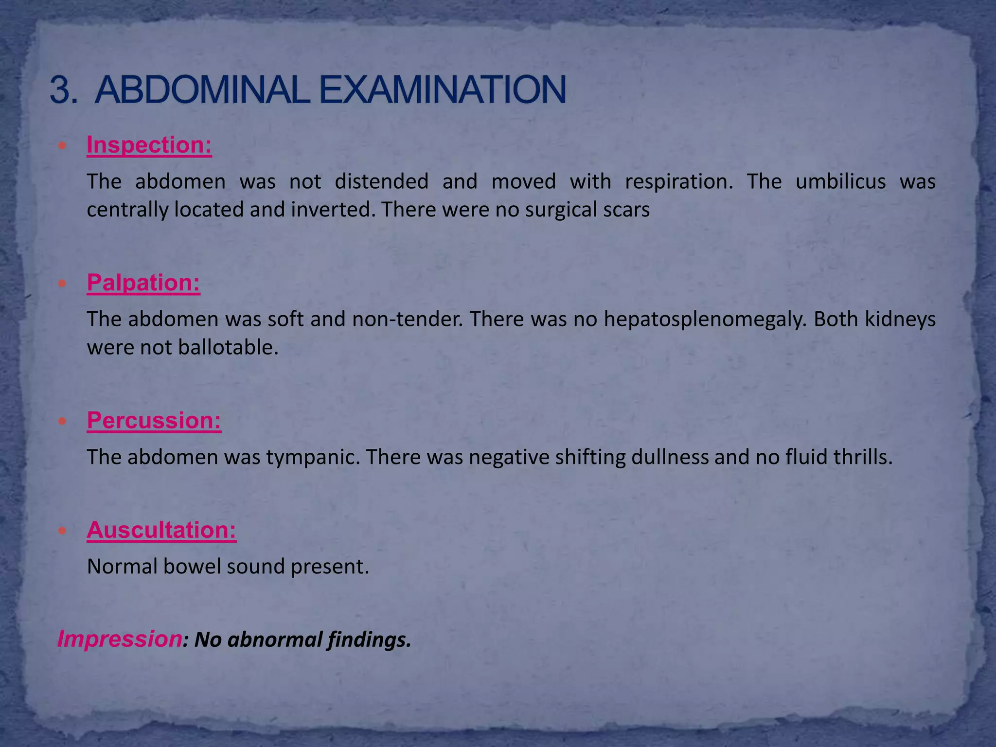 3.  Abdominal examinationInspection: The abdomen was not distended and moved with respiration. The umbilicus was centrally located and inverted. There were no surgical scars Palpation:	The abdomen was soft and non-tender. There was no hepatosplenomegaly. Both kidneys were not ballotable.Percussion:The abdomen was tympanic. There was negative shifting dullness and no fluid thrills.Auscultation:	Normal bowel sound present. Impression: No abnormal findings.