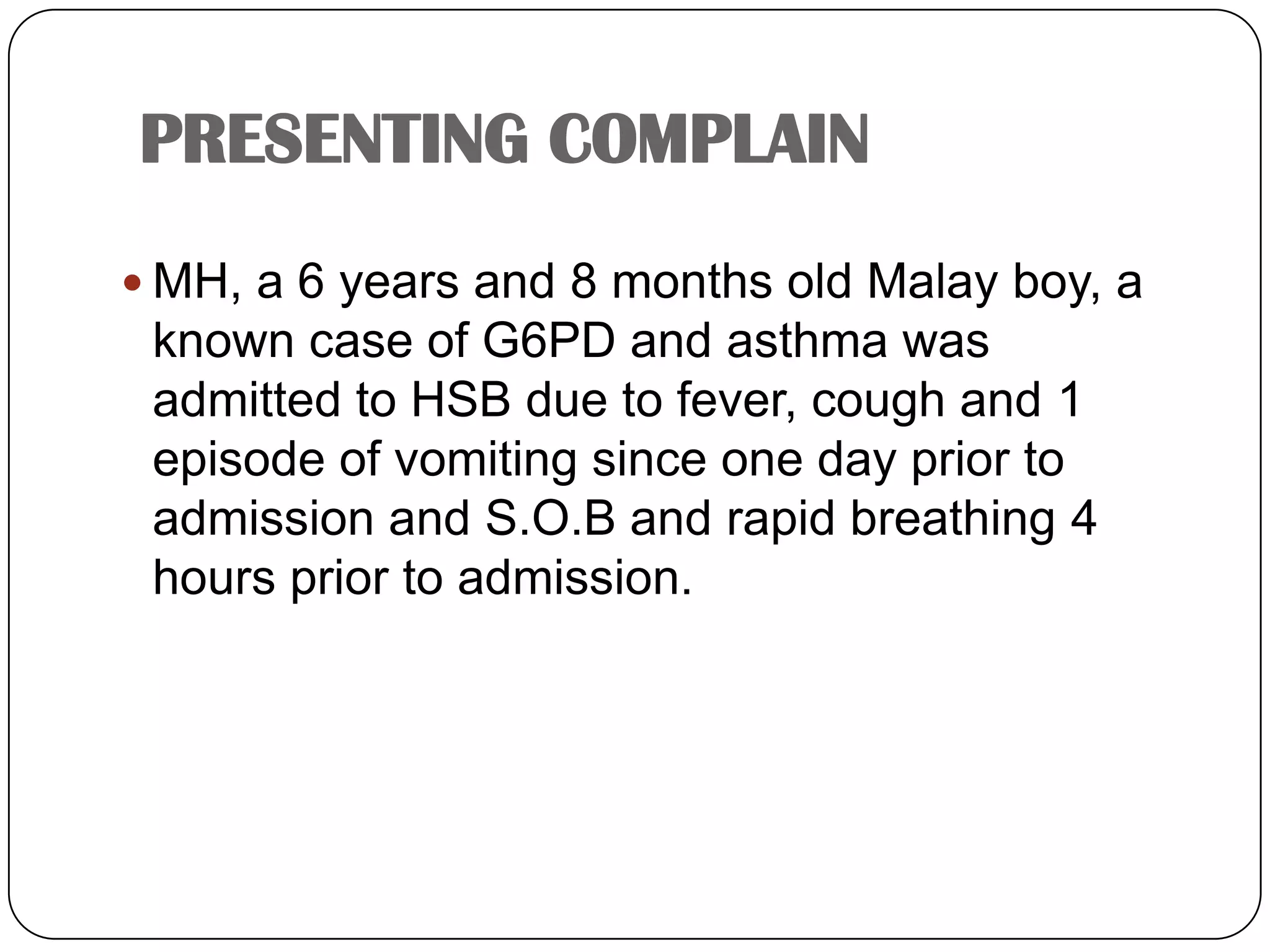 PRESENTING COMPLAINMH, a 6 years and 8 months old Malay boy, a known case of G6PD and asthma was admitted to HSB due to fever, cough and 1 episode of vomiting since one day prior to admission and S.O.B and rapid breathing 4 hours prior to admission.