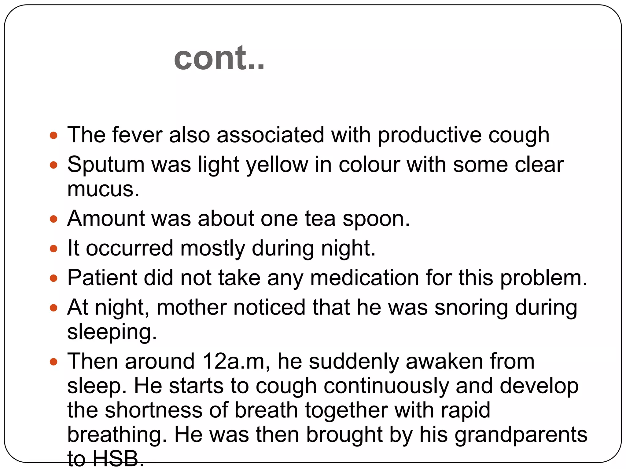 cont..The fever also associated with productive coughSputum was light yellow in colour with some clear mucus.Amount was about one tea spoon.It occurred mostly during night.Patient did not take any medication for this problem.At night, mother noticed that he was snoring during sleeping.Then around 12a.m, he suddenly awaken from sleep. He starts to cough continuously and develop the shortness of breath together with rapid breathing. He was then brought by his grandparents to HSB.