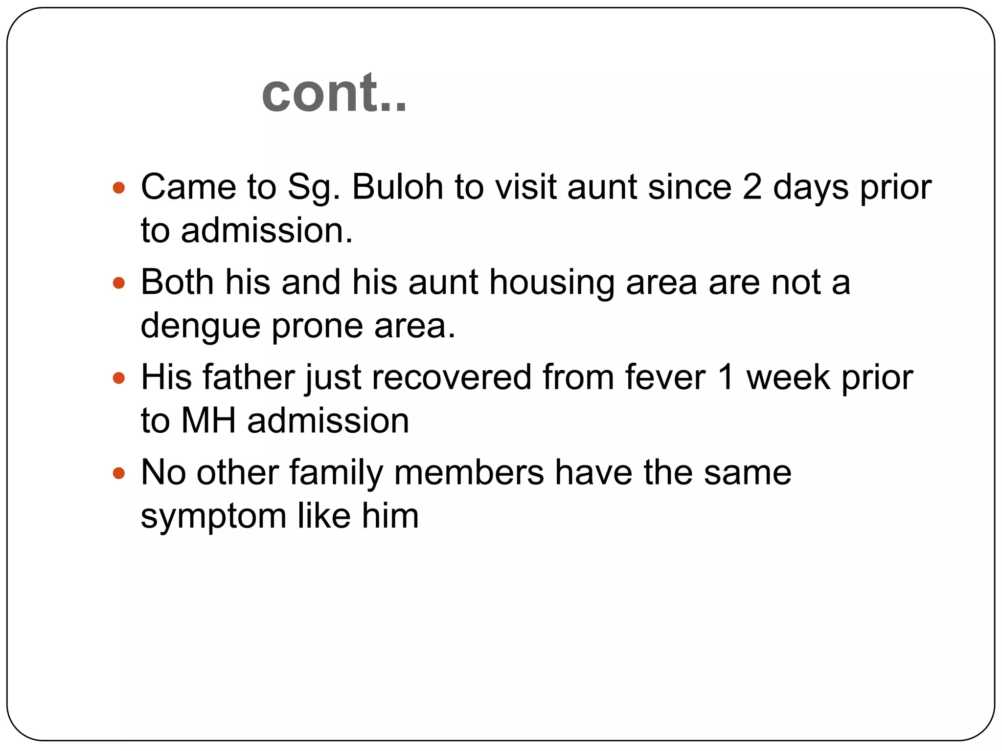 cont..Came to Sg. Buloh to visit aunt since 2 days prior to admission.Both his and his aunt housing area are not a dengue prone area.His father just recovered from fever 1 week prior to MH admissionNo other family members have the same symptom like him