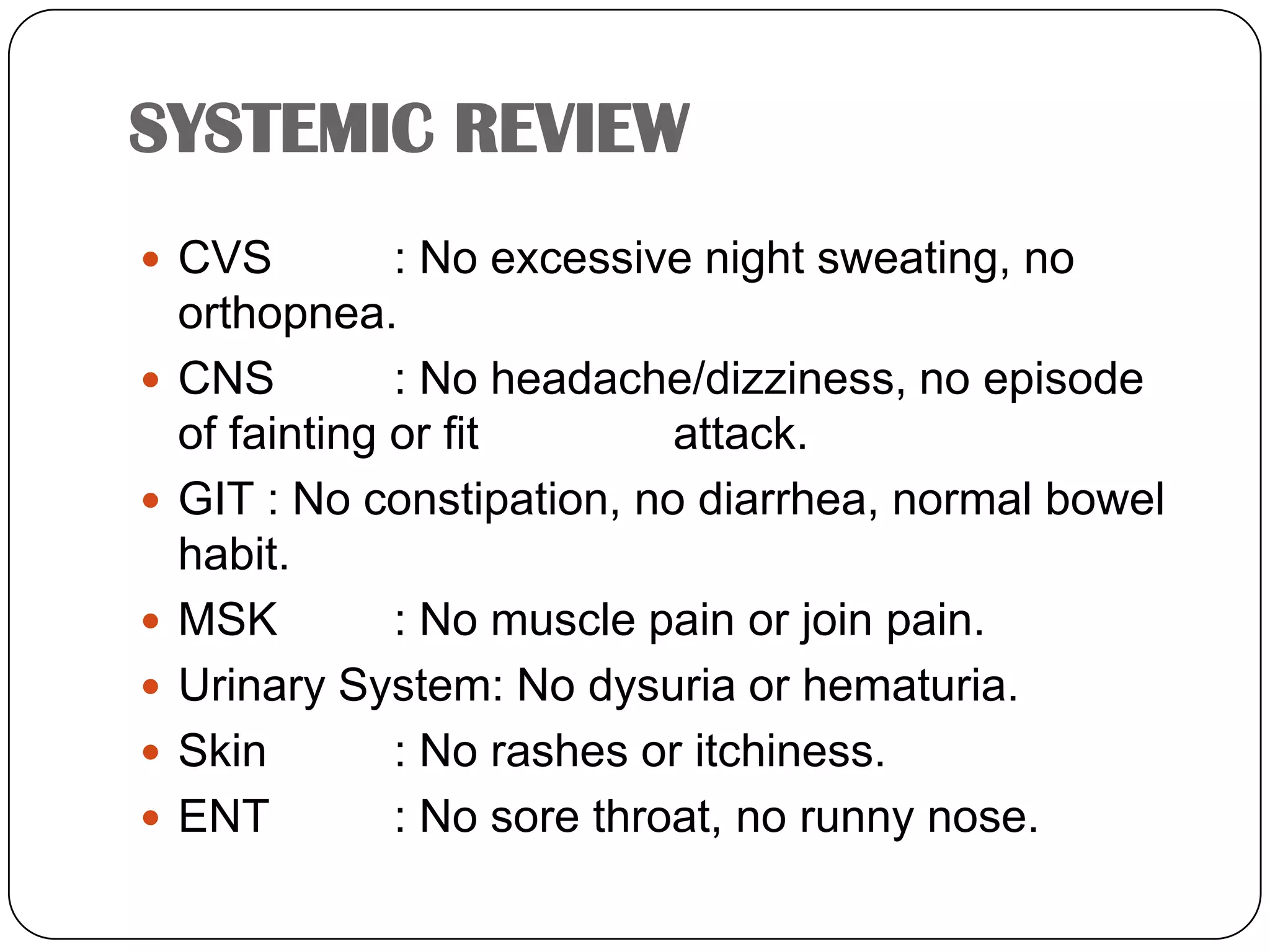 SYSTEMIC REVIEWCVS	: No excessive night sweating, no orthopnea.CNS	: No headache/dizziness, no episode of fainting or fit 	   	  attack.GIT	: No constipation, no diarrhea, normal bowel habit.MSK	: No muscle pain or join pain.Urinary System: No dysuria or hematuria.Skin	: No rashes or itchiness.ENT	: No sore throat, no runny nose.