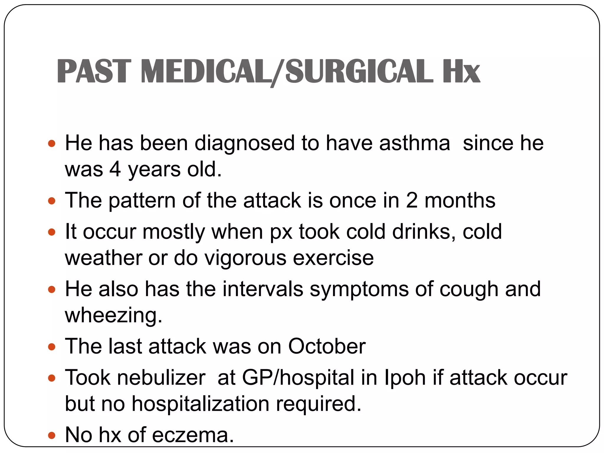 PAST MEDICAL/SURGICAL HxHe has been diagnosed to have asthma  since he was 4 years old.The pattern of the attack is once in 2 monthsIt occur mostly when px took cold drinks, cold weather or do vigorous exerciseHe also has the intervals symptoms of cough and wheezing.The last attack was on OctoberTook nebulizer  at GP/hospital in Ipoh if attack occur but no hospitalization required.No hx of eczema.