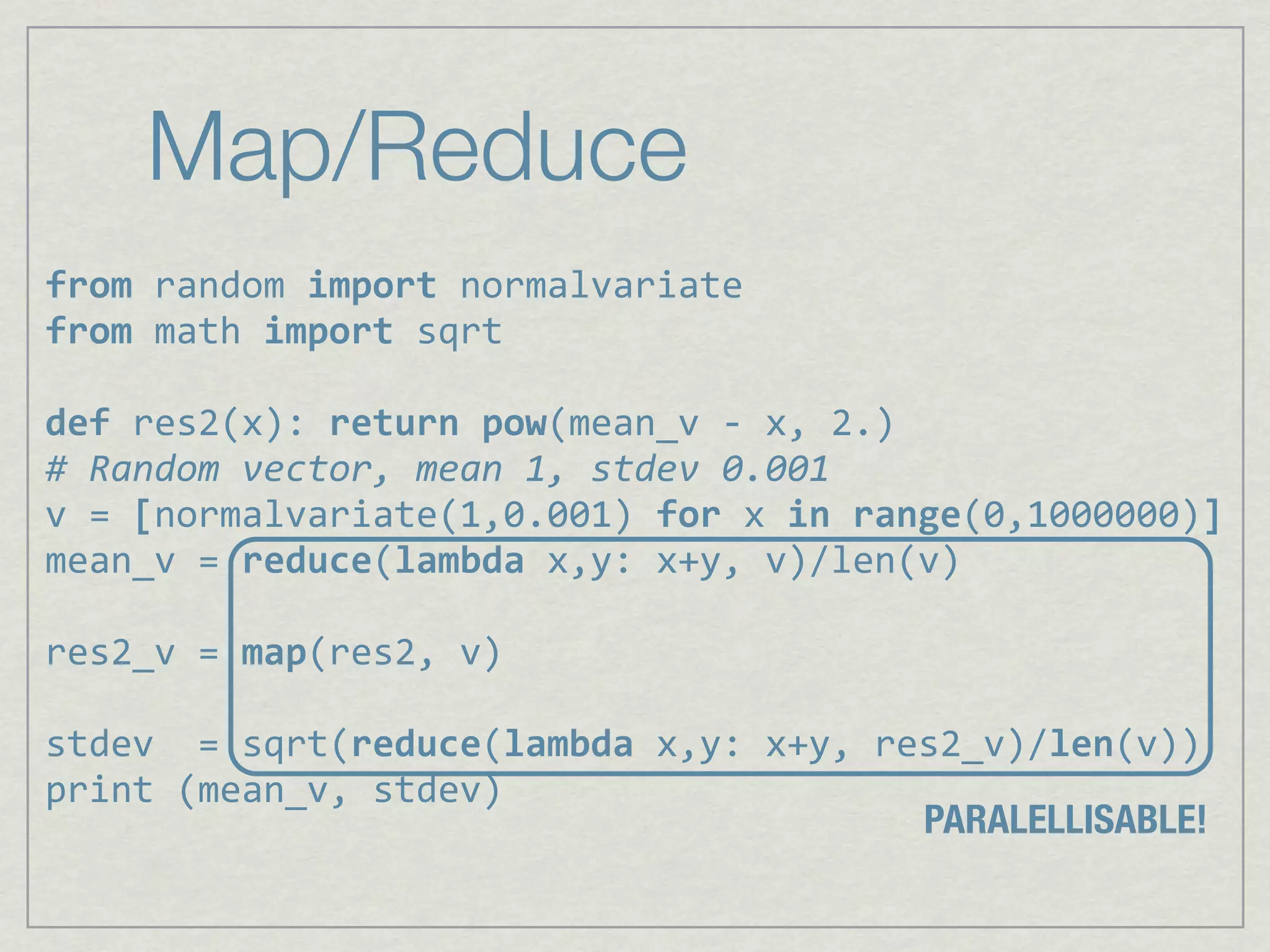 Map/Reduce
from%random%import%normalvariate
from,math,import,sqrt

def,res2(x):,return,pow(mean_v,6,x,,2.)
#"Random"vector,"mean"1,"stdev"0.001
v,=,[normalvariate(1,0.001),for,x,in,range(0,1000000)]
mean_v,=,reduce(lambda,x,y:,x+y,,v)/len(v)

res2_v,=,map(res2,,v)

stdev,,=,sqrt(reduce(lambda,x,y:,x+y,,res2_v)/len(v))
print,(mean_v,,stdev)
                                        PARALELLISABLE!
 