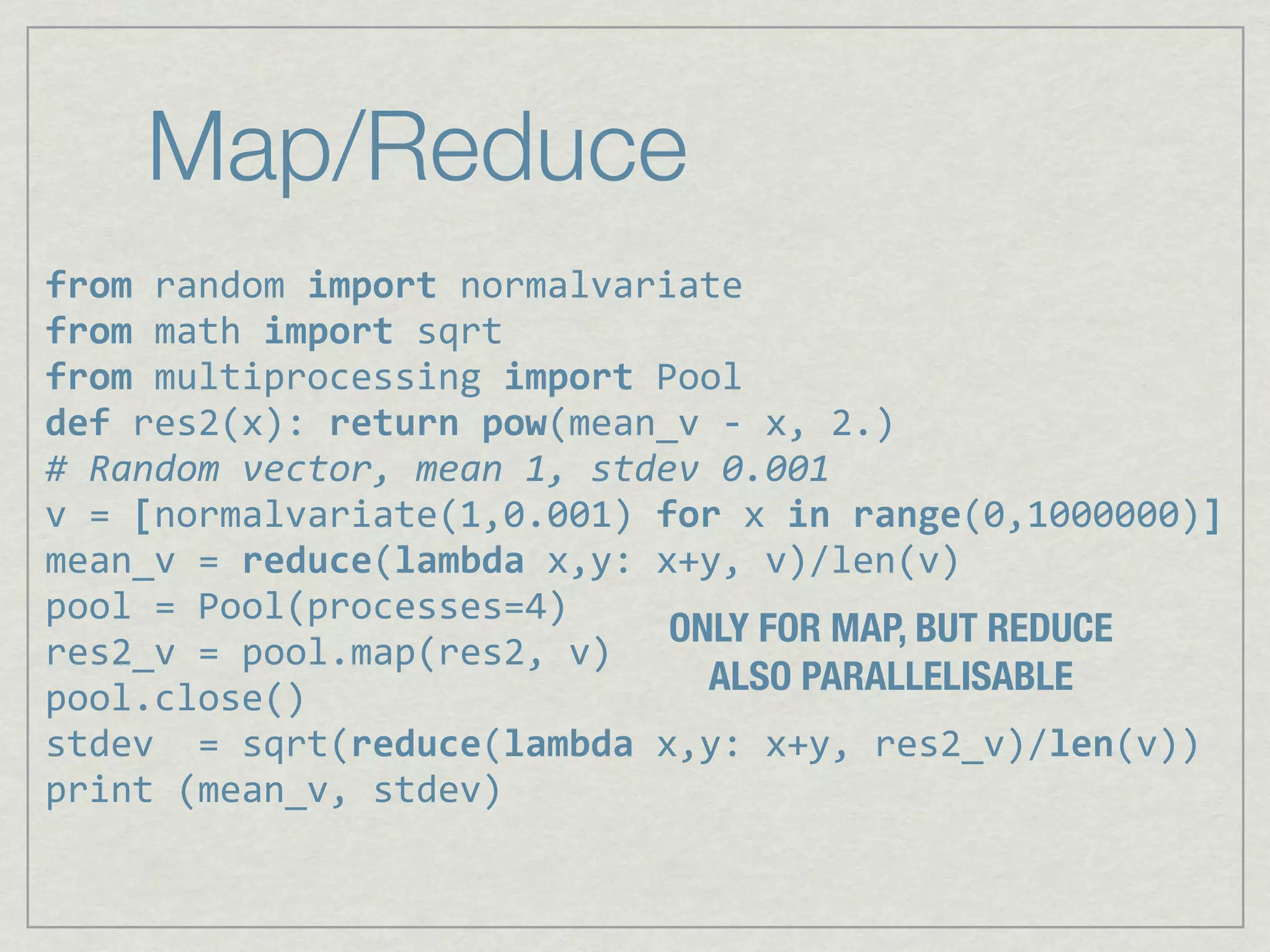 Map/Reduce
from%random%import%normalvariate
from,math,import,sqrt
from,multiprocessing,import,Pool
def,res2(x):,return,pow(mean_v,6,x,,2.)
#"Random"vector,"mean"1,"stdev"0.001
v,=,[normalvariate(1,0.001),for,x,in,range(0,1000000)]
mean_v,=,reduce(lambda,x,y:,x+y,,v)/len(v)
pool,=,Pool(processes=4)
                             ONLY FOR MAP, BUT REDUCE
res2_v,=,pool.map(res2,,v)
                               ALSO PARALLELISABLE
pool.close()
stdev,,=,sqrt(reduce(lambda,x,y:,x+y,,res2_v)/len(v))
print,(mean_v,,stdev)
 