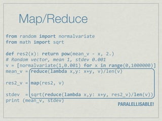 Map/Reduce
from%random%import%normalvariate
from,math,import,sqrt

def,res2(x):,return,pow(mean_v,6,x,,2.)
#"Random"vector,"mean"1,"stdev"0.001
v,=,[normalvariate(1,0.001),for,x,in,range(0,1000000)]
mean_v,=,reduce(lambda,x,y:,x+y,,v)/len(v)

res2_v,=,map(res2,,v)

stdev,,=,sqrt(reduce(lambda,x,y:,x+y,,res2_v)/len(v))
print,(mean_v,,stdev)
                                        PARALELLISABLE!
 