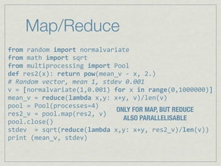 Map/Reduce
from%random%import%normalvariate
from,math,import,sqrt
from,multiprocessing,import,Pool
def,res2(x):,return,pow(mean_v,6,x,,2.)
#"Random"vector,"mean"1,"stdev"0.001
v,=,[normalvariate(1,0.001),for,x,in,range(0,1000000)]
mean_v,=,reduce(lambda,x,y:,x+y,,v)/len(v)
pool,=,Pool(processes=4)
                             ONLY FOR MAP, BUT REDUCE
res2_v,=,pool.map(res2,,v)
                               ALSO PARALLELISABLE
pool.close()
stdev,,=,sqrt(reduce(lambda,x,y:,x+y,,res2_v)/len(v))
print,(mean_v,,stdev)
 