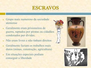 ● Grupo mais numeroso da sociedade
ateniense
● Geralmente eram prisioneiros de
guerra, raptados por piratas ou cidadãos
condenados por dívidas.
● Não eram livres e não tinham direitos
● Geralmente faziam os trabalhos mais
duros (minas, construção, agricultura)
● Em situações especiais podiam
conseguir a liberdade
 
