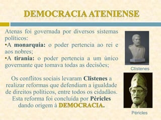 Atenas foi governada por diversos sistemas
políticos:
•A monarquia: o poder pertencia ao rei e
aos nobres;
•A tirania: o poder pertencia a um único
governante que tomava todas as decisões;
Os conflitos sociais levaram Clistenes a
realizar reformas que defendiam a igualdade
de direitos políticos, entre todos os cidadãos.
Esta reforma foi concluída por Péricles
dando origem à .
Clístenes
Péricles
 